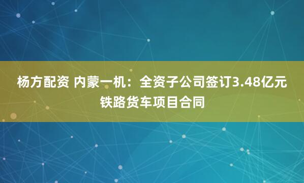 杨方配资 内蒙一机：全资子公司签订3.48亿元铁路货车项目合同