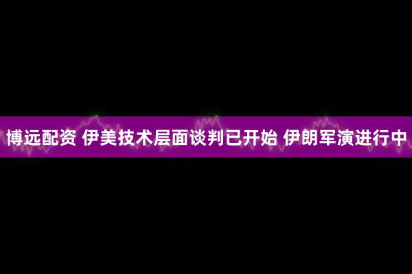 博远配资 伊美技术层面谈判已开始 伊朗军演进行中
