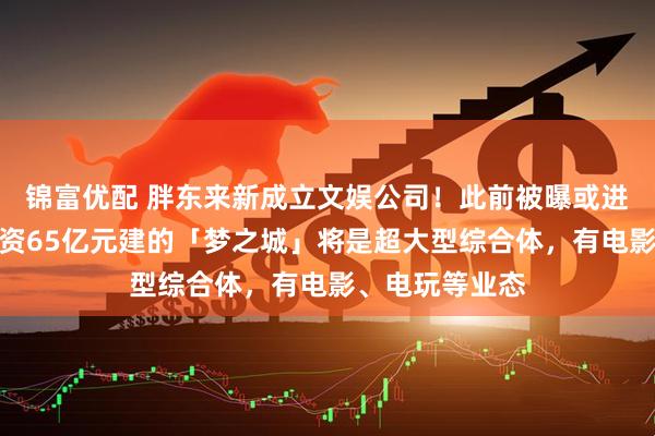 锦富优配 胖东来新成立文娱公司！此前被曝或进军房地产，投资65亿元建的「梦之城」将是超大型综合体，有电影、电玩等业态