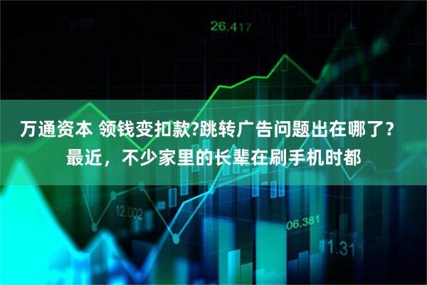 万通资本 领钱变扣款?跳转广告问题出在哪了？ 最近，不少家里的长辈在刷手机时都
