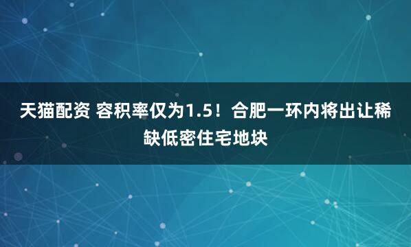 天猫配资 容积率仅为1.5！合肥一环内将出让稀缺低密住宅地块