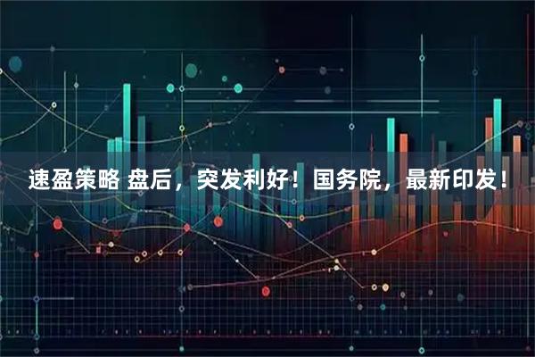 速盈策略 盘后，突发利好！国务院，最新印发！