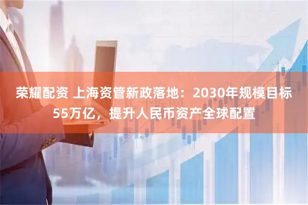 荣耀配资 上海资管新政落地：2030年规模目标55万亿，提升人民币资产全球配置