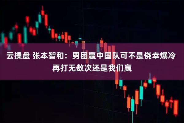 云操盘 张本智和：男团赢中国队可不是侥幸爆冷 再打无数次还是我们赢