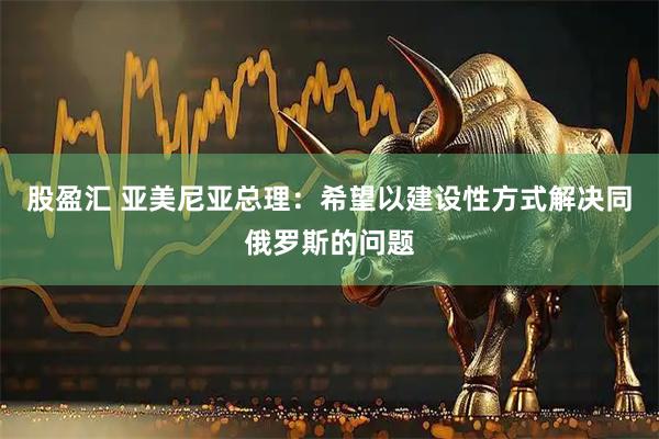 股盈汇 亚美尼亚总理：希望以建设性方式解决同俄罗斯的问题