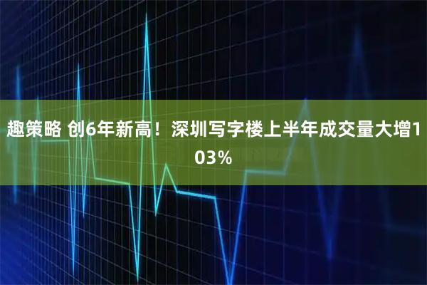 趣策略 创6年新高！深圳写字楼上半年成交量大增103%