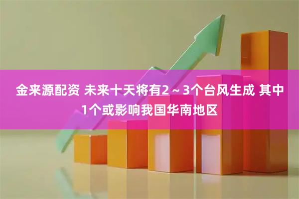 金来源配资 未来十天将有2～3个台风生成 其中1个或影响我国华南地区
