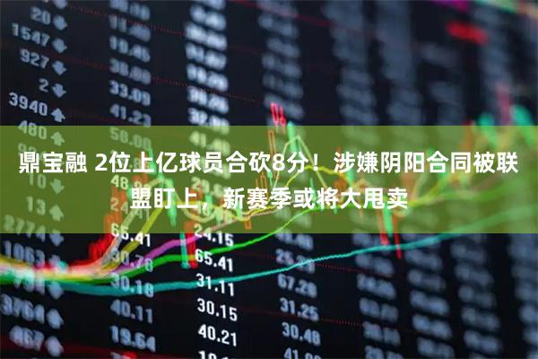 鼎宝融 2位上亿球员合砍8分！涉嫌阴阳合同被联盟盯上，新赛季或将大甩卖