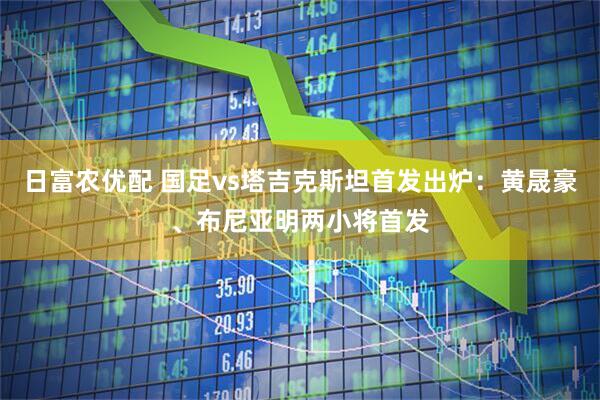 日富农优配 国足vs塔吉克斯坦首发出炉：黄晟豪、布尼亚明两小将首发
