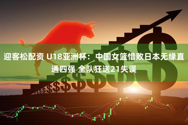 迎客松配资 U18亚洲杯：中国女篮惜败日本无缘直通四强 全队狂送21失误