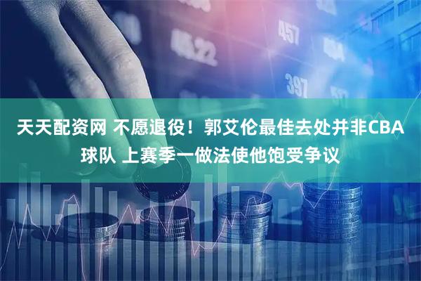 天天配资网 不愿退役！郭艾伦最佳去处并非CBA球队 上赛季一做法使他饱受争议