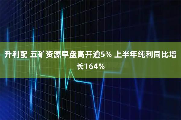 升利配 五矿资源早盘高开逾5% 上半年纯利同比增长164%